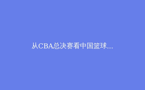 从CBA总决赛看中国篮球的职业化之路：荣耀背后的体系化变革 - 3
