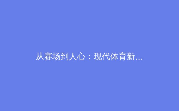 从赛场到人心：现代体育新闻的叙事变革与价值重塑