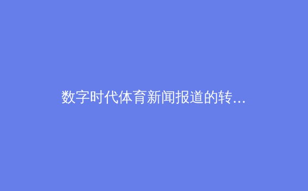 数字时代体育新闻报道的转型与伦理挑战 - 4